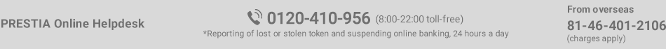 PRESTIA Online Helpdesk 0120-410-956 (8:00 - 22:00 toll-free) *Reporting of lost or stolen token and suspending online banking, 24 hours a day From overseas 81-46-401-2106 (charges apply)