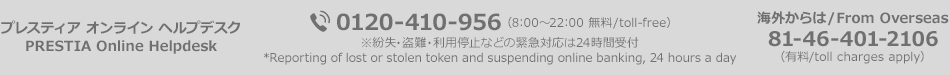 プレスティア オンライン ヘルプデスク PRESTIA Online Helpdesk　0120-410-956（8:00～22:00 無料/toll-free）※紛失・盗難・利用停止などの緊急対応は24時間受付　*Reporting of lost or stolen token and suspending online banking, 24 hours a day　海外からは / From Overseas 81-46-401-2106（有料/toll charges apply）